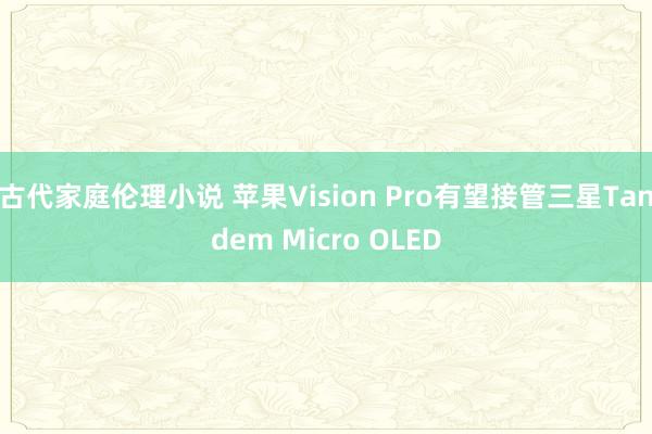 古代家庭伦理小说 苹果Vision Pro有望接管三星Tandem Micro OLED