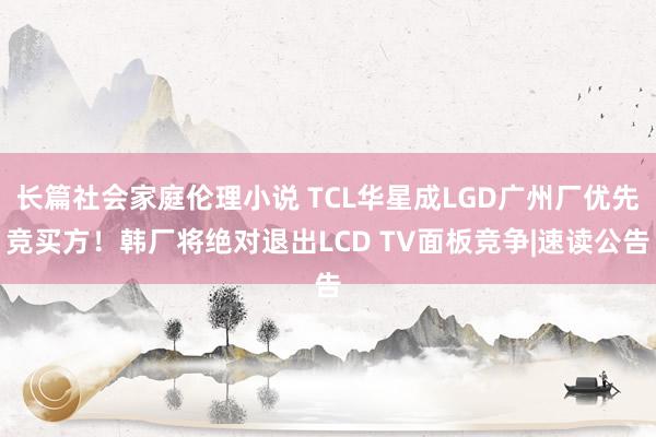 长篇社会家庭伦理小说 TCL华星成LGD广州厂优先竞买方！韩厂将绝对退出LCD TV面板竞争|速读公告