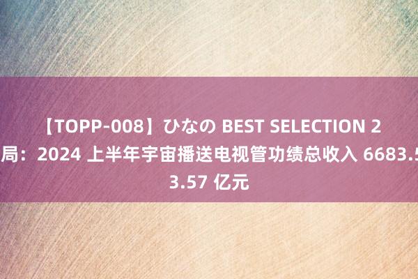 【TOPP-008】ひなの BEST SELECTION 2 广电总局：2024 上半年宇宙播送电视管功绩总收入 6683.57 亿元