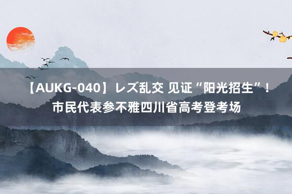 【AUKG-040】レズ乱交 见证“阳光招生”！市民代表参不雅四川省高考登考场