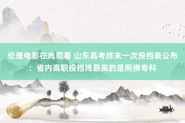 伦理电影在线观看 山东高考终末一次投档表公布：省内高职投档线最高的是照拂专科