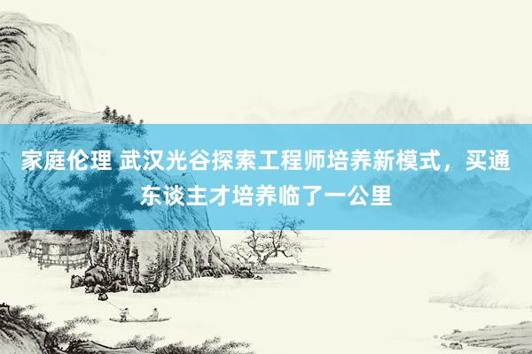 家庭伦理 武汉光谷探索工程师培养新模式，买通东谈主才培养临了一公里