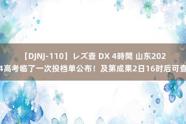 【DJNJ-110】レズ壺 DX 4時間 山东2024高考临了一次投档单公布！及第成果2日16时后可查