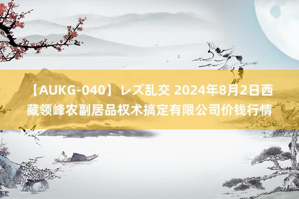 【AUKG-040】レズ乱交 2024年8月2日西藏领峰农副居品权术搞定有限公司价钱行情