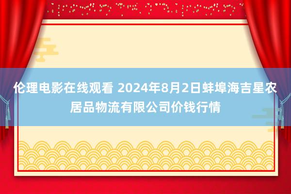 伦理电影在线观看 2024年8月2日蚌埠海吉星农居品物流有限公司价钱行情