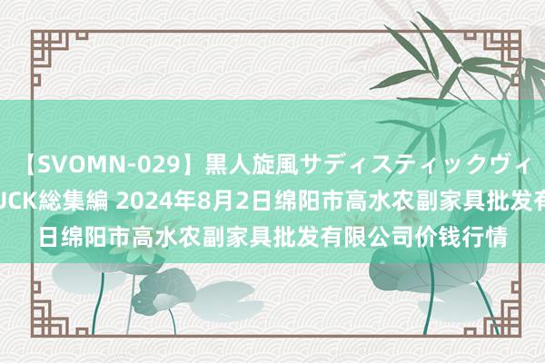 【SVOMN-029】黒人旋風サディスティックヴィレッジBLACK FUCK総集編 2024年8月2日绵阳市高水农副家具批发有限公司价钱行情