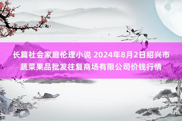 长篇社会家庭伦理小说 2024年8月2日绍兴市蔬菜果品批发往复商场有限公司价钱行情