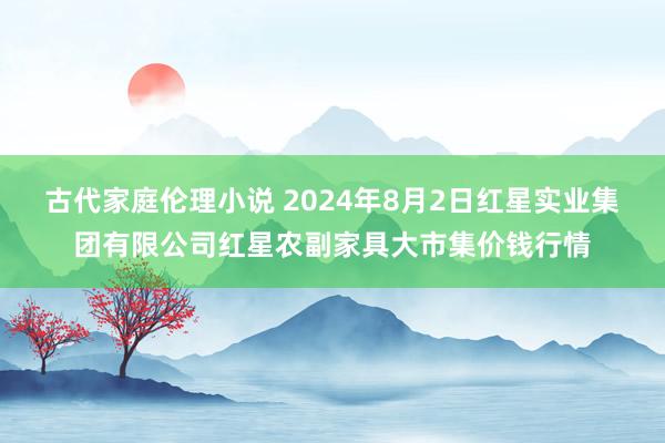 古代家庭伦理小说 2024年8月2日红星实业集团有限公司红星农副家具大市集价钱行情