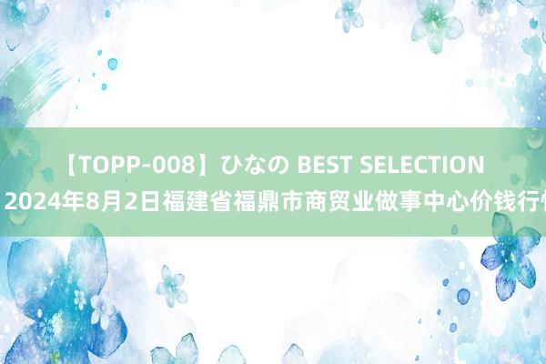 【TOPP-008】ひなの BEST SELECTION 2 2024年8月2日福建省福鼎市商贸业做事中心价钱行情