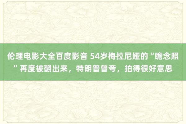 伦理电影大全百度影音 54岁梅拉尼娅的“瞻念照”再度被翻出来，特朗普曾夸，拍得很好意思