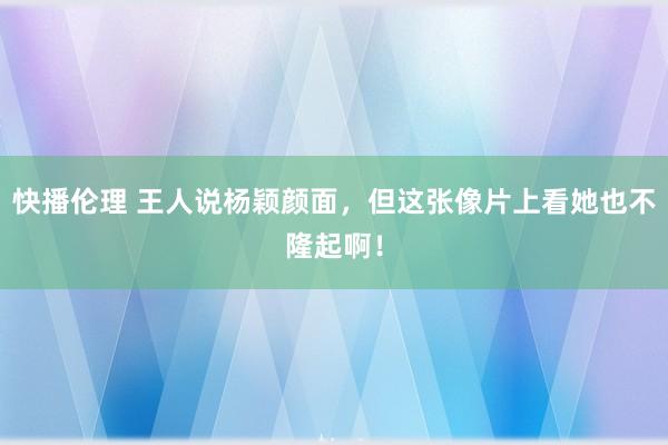 快播伦理 王人说杨颖颜面，但这张像片上看她也不隆起啊！