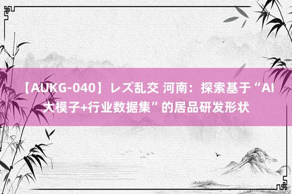 【AUKG-040】レズ乱交 河南：探索基于“AI大模子+行业数据集”的居品研发形状