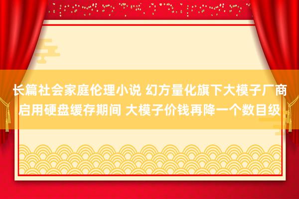 长篇社会家庭伦理小说 幻方量化旗下大模子厂商启用硬盘缓存期间 大模子价钱再降一个数目级