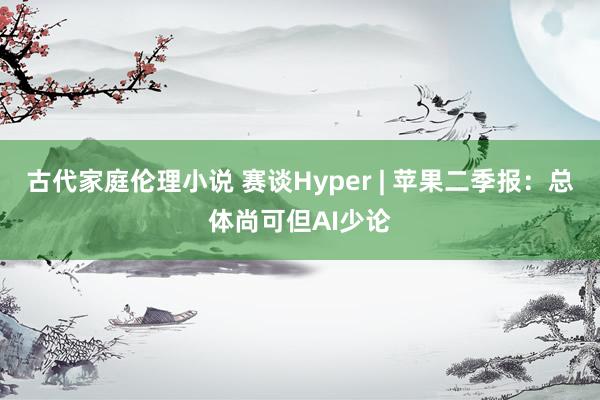 古代家庭伦理小说 赛谈Hyper | 苹果二季报：总体尚可但AI少论