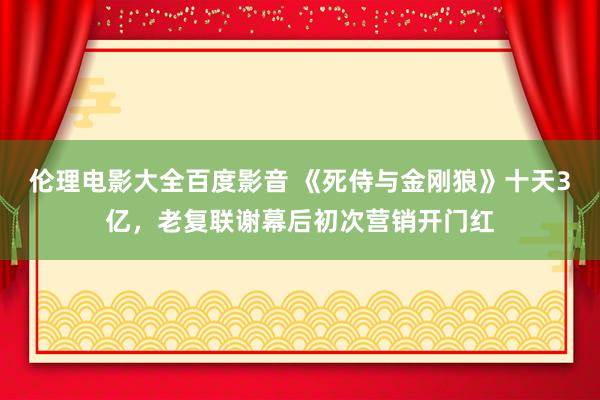 伦理电影大全百度影音 《死侍与金刚狼》十天3亿，老复联谢幕后初次营销开门红