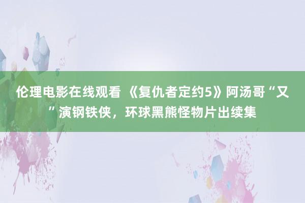 伦理电影在线观看 《复仇者定约5》阿汤哥“又”演钢铁侠，环球黑熊怪物片出续集