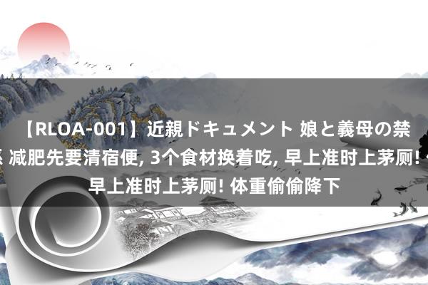 【RLOA-001】近親ドキュメント 娘と義母の禁じられた関係 减肥先要清宿便， 3个食材换着吃， 早上准时上茅厕! 体重偷偷降下