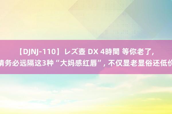 【DJNJ-110】レズ壺 DX 4時間 等你老了， 请务必远隔这3种“大妈感红唇”， 不仅显老显俗还低价