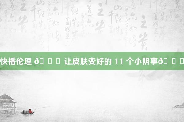 快播伦理 ?让皮肤变好的 11 个小阴事?