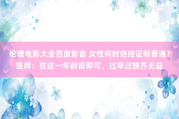 伦理电影大全百度影音 女性何时绝经证明普通？医师：在这一年龄段即可，过早过晚齐无益