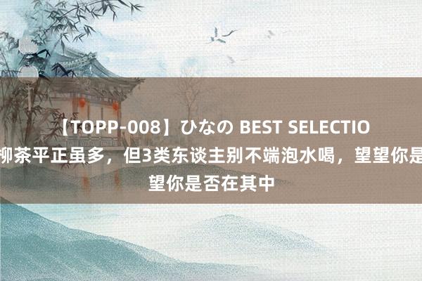 【TOPP-008】ひなの BEST SELECTION 2 青钱柳茶平正虽多，但3类东谈主别不端泡水喝，望望你是否在其中