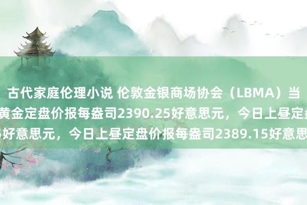 古代家庭伦理小说 伦敦金银商场协会（LBMA）当地时辰7月30日下昼黄金定盘价报每盎司2390.25好意思元，今日上昼定盘价报每盎司2389.15好意思元