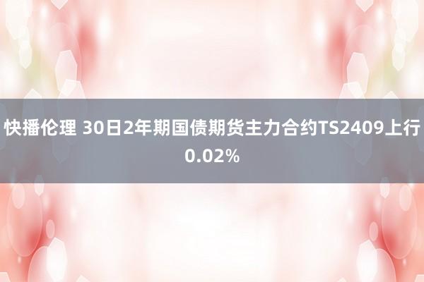 快播伦理 30日2年期国债期货主力合约TS2409上行0.02%