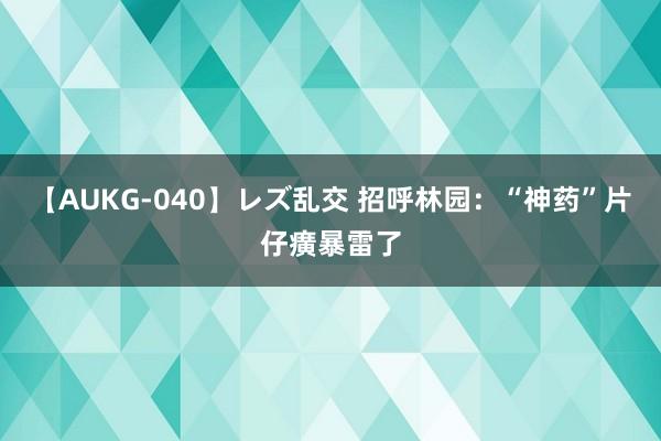 【AUKG-040】レズ乱交 招呼林园：“神药”片仔癀暴雷了