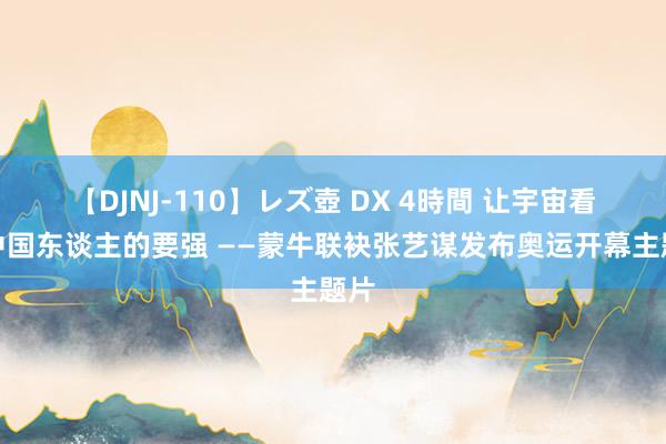 【DJNJ-110】レズ壺 DX 4時間 让宇宙看见中国东谈主的要强 ——蒙牛联袂张艺谋发布奥运开幕主题片