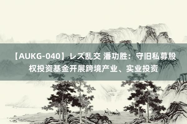 【AUKG-040】レズ乱交 潘功胜：守旧私募股权投资基金开展跨境产业、实业投资