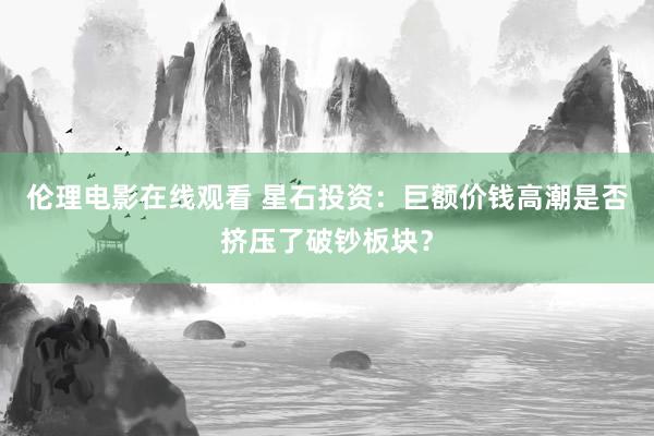 伦理电影在线观看 星石投资：巨额价钱高潮是否挤压了破钞板块？