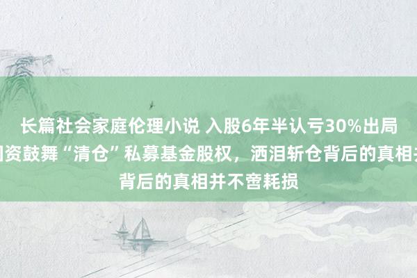 长篇社会家庭伦理小说 入股6年半认亏30%出局，又一家国资鼓舞“清仓”私募基金股权，洒泪斩仓背后的真相并不啻耗损