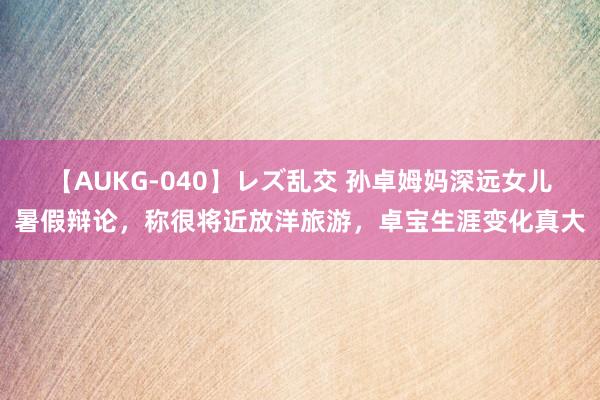 【AUKG-040】レズ乱交 孙卓姆妈深远女儿暑假辩论，称很将近放洋旅游，卓宝生涯变化真大