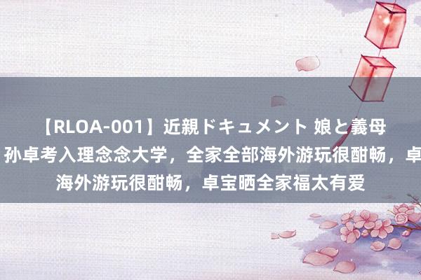 【RLOA-001】近親ドキュメント 娘と義母の禁じられた関係 孙卓考入理念念大学，全家全部海外游玩很酣畅，卓宝晒全家福太有爱