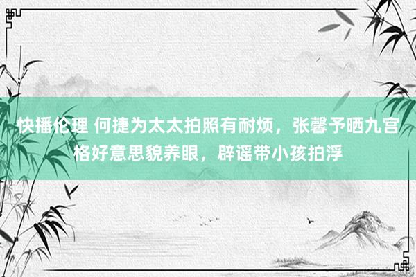 快播伦理 何捷为太太拍照有耐烦，张馨予晒九宫格好意思貌养眼，辟谣带小孩拍浮