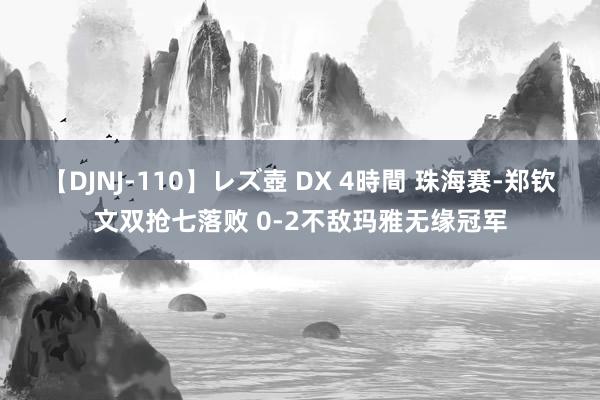 【DJNJ-110】レズ壺 DX 4時間 珠海赛-郑钦文双抢七落败 0-2不敌玛雅无缘冠军