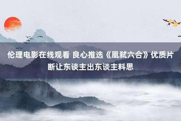 伦理电影在线观看 良心推选《凰弑六合》优质片断让东谈主出东谈主料思