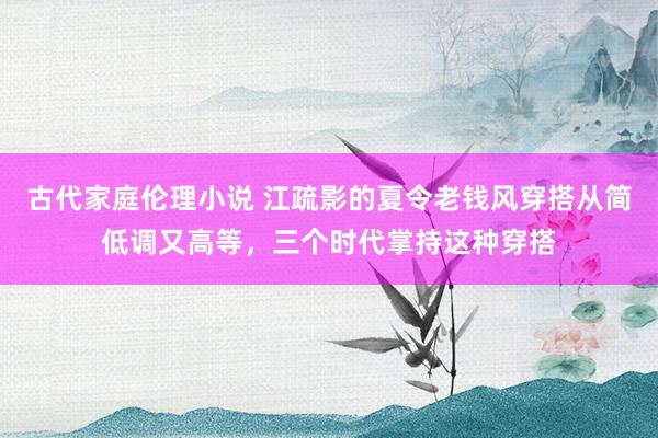 古代家庭伦理小说 江疏影的夏令老钱风穿搭从简低调又高等，三个时代掌持这种穿搭