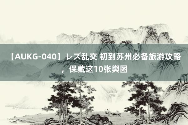 【AUKG-040】レズ乱交 初到苏州必备旅游攻略，保藏这10张舆图