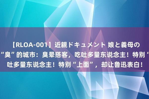 【RLOA-001】近親ドキュメント 娘と義母の禁じられた関係 中国最“臭”的城市：臭晕搭客，吃吐多量东说念主！特别“上面”，却让鲁迅表白！