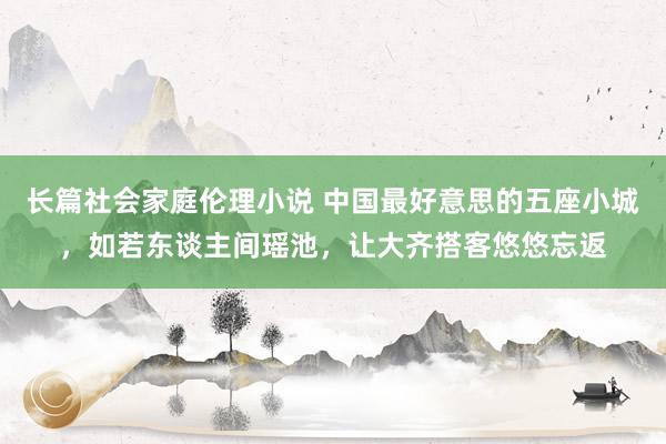 长篇社会家庭伦理小说 中国最好意思的五座小城，如若东谈主间瑶池，让大齐搭客悠悠忘返