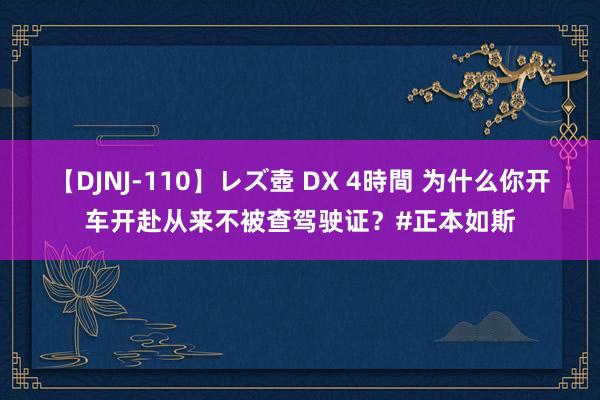 【DJNJ-110】レズ壺 DX 4時間 为什么你开车开赴从来不被查驾驶证？#正本如斯