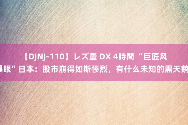 【DJNJ-110】レズ壺 DX 4時間 “巨匠风暴眼”日本：股市崩得如斯惨烈，有什么未知的黑天鹅？