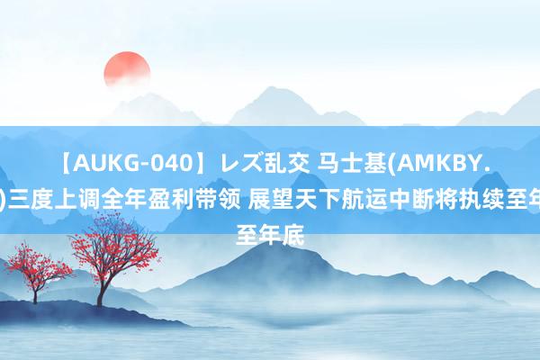 【AUKG-040】レズ乱交 马士基(AMKBY.US)三度上调全年盈利带领 展望天下航运中断将执续至年底