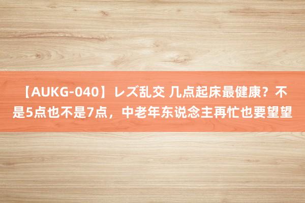 【AUKG-040】レズ乱交 几点起床最健康？不是5点也不是7点，中老年东说念主再忙也要望望