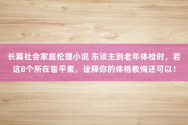 长篇社会家庭伦理小说 东谈主到老年体检时，若这8个所在皆平素，诠释你的体格教悔还可以！