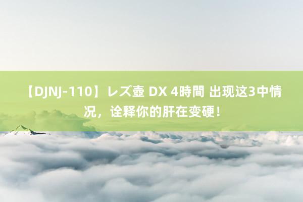 【DJNJ-110】レズ壺 DX 4時間 出现这3中情况，诠释你的肝在变硬！