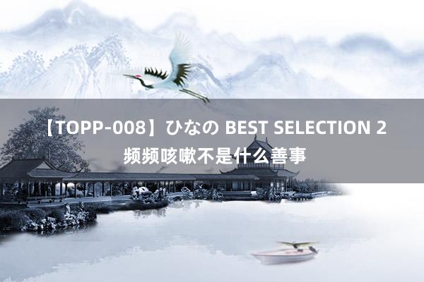 【TOPP-008】ひなの BEST SELECTION 2 频频咳嗽不是什么善事