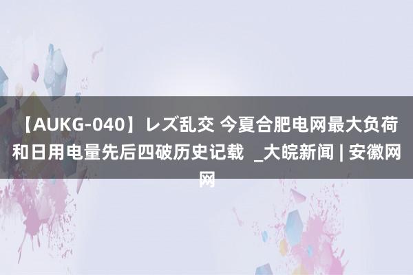 【AUKG-040】レズ乱交 今夏合肥电网最大负荷和日用电量先后四破历史记载  _大皖新闻 | 安徽网