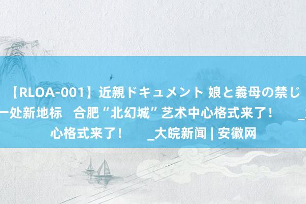 【RLOA-001】近親ドキュメント 娘と義母の禁じられた関係 再添一处新地标   合肥“北幻城”艺术中心格式来了！     _大皖新闻 | 安徽网